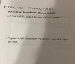 15. KMnO4 + HCI → KCI + MnCl2 + H2O + Cl2
Yukarıda verilen redoks tepkimesi ile ilgili;
a. 1 mol KMnO, bileşiği kaç mol elektron almıştır?
b. Tepkimedeki yükseltgen ve indirgen maddeleri be-
lertiniz.