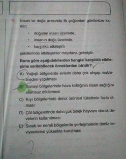6.
Insan ve doğa arasında ilk çağlardan günümüze ka-
dar;
doğanın insan üzerinde,
insanın doğa üzerinde,
karşılıklı etkileşim
şekillerinde etkileşimler meydana gelmiştir.
Buna göre aşağıdakilerden hangisi karşılıklı etkile-
şime verilebilecek örneklerden biridir?
A) Yağışlı bölgelerde evlerin daha çok ahşap malze-
meden yapılması
B) Sanayi bölgelerinde hava kirliliğinin insan sağlığını
olumsuz etkilemesi
C) Kıyı bölgelerinde deniz ürünleri tüketimin fazla ol-
masi
D) Çöl bölgelerinde daha çok binek hayvanı olarak de-
velerin kullanılması
E) Sıcak ve nemli bölgelerde yerleşmelerin deniz se-
viyesinden yüksekte kurulması
a