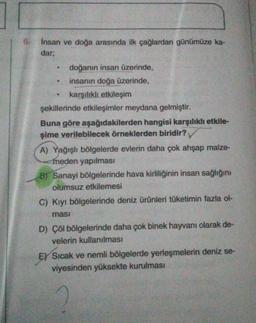 6.
Insan ve doğa arasında ilk çağlardan günümüze ka-
dar;
doğanın insan üzerinde,
insanın doğa üzerinde,
karşılıklı etkileşim
şekillerinde etkileşimler meydana gelmiştir.
Buna göre aşağıdakilerden hangisi karşılıklı etkile-
şime verilebilecek örneklerden biridir?
A) Yağışlı bölgelerde evlerin daha çok ahşap malze-
meden yapılması
B) Sanayi bölgelerinde hava kirliliğinin insan sağlığını
olumsuz etkilemesi
C) Kıyı bölgelerinde deniz ürünleri tüketimin fazla ol-
masi
D) Çöl bölgelerinde daha çok binek hayvanı olarak de-
velerin kullanılması
E) Sıcak ve nemli bölgelerde yerleşmelerin deniz se-
viyesinden yüksekte kurulması
a
