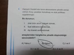 2.
Osmanlı Devleti'nde tarım ekonomisine yönelik zaman
zaman ihraç yasakları konulmuş ve stok politikası
uygulanmıştır.
Bu durumun;
1. zirai ürün arzini yüksek tutmak,
II. fiyat istikrarını sürdürmek,
III. dış ticareti sonlandırmak
amaçlarından hangilerine yönelik düşünüldüğü
savunulabilir?
A) Yalnız!
BXYalnız in
C) I ve II
D) I ve III
E) I, II ve III
