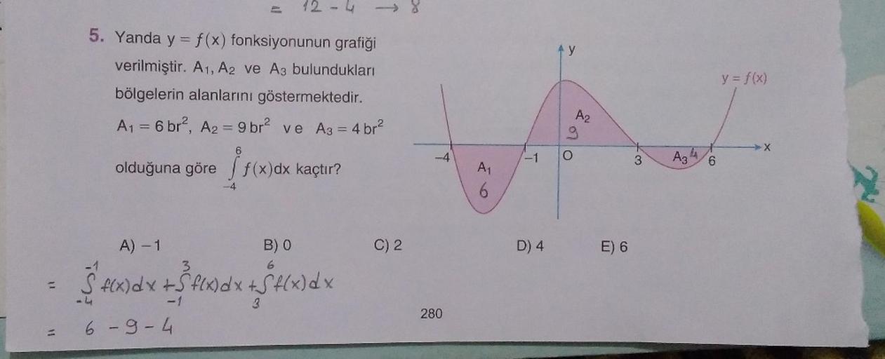 12 - 4
4 y
5. Yanda y = f(x) fonksiyonunun grafiği
verilmiştir. A1, A2 ve A3 bulundukları
bölgelerin alanlarını göstermektedir.
A1 = 6 br?, A2 = 9 br2 ve A3 = 4 br?
y = f(x)
A2
9
-4
-1
O
I
3
Az
4
CO
6
olduğuna göre f(x)dx kaçtır?
A1
forces
-4
6
A) -1
B)
C)