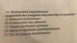 15. Medreselerin kapatılmasının
aşağıdakilerden hangisini kolaylaştırdığı savunulabilir?
A) Saltanatın kaldırılmasını
B) Cumhuriyetin ilan edilmesini
C) Yabancı okullarının açılmasını
D) Eğitim ve öğretimin ulusallaştırılmasını
E) Yeni bir anayasa hazırlanmasını