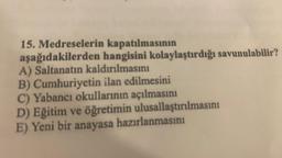 15. Medreselerin kapatılmasının
aşağıdakilerden hangisini kolaylaştırdığı savunulabilir?
A) Saltanatın kaldırılmasını
B) Cumhuriyetin ilan edilmesini
C) Yabancı okullarının açılmasını
D) Eğitim ve öğretimin ulusallaştırılmasını
E) Yeni bir anayasa hazırlanmasını
