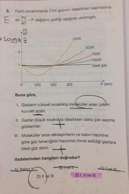5.
Farklı sıcaklıklarda CH4 gazının ideallikten sapmasına
E ait
PV
-P değişimi grafiği aşağıda verilmiştir
.
RT
PV
RT
Soygaz
200K
500K
2-
700K
-1000K
ideal gaz
0
300
600
900
P (atm)
Buna göre,
1. Gazların yüksek sıcaklıkta moleküller arası çekim
kuvveti azalır.
II. Gazlar düşük sıcaklıkta ideallikten daha çok sapma
gösterirler.
+
III. Moleküller arası etkileşimlerin ve kabın hacmine
göre gaz taneciğinin hacminin ihmal edildiği gazlara
ideal gaz denir.
+
ifadelerinden hangileri doğrudur?
-A) Yalnız
Bitvett
alvel
D) II ve III
E) I, II ve II