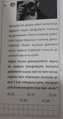 4.
39 kişilik bir grupta resim kursuna gi-
denlerin hepsi fotoğrafçılık kursuna
da gitmektedir. Resim kursuna giden-
lerin hiçbiri bilgisayar kursuna gitme-
mektedir. Resim kursuna gidenlerin
sayısı sadece bilgisayar kursuna gi-
denlerin sayısına eşittir.
Hiçbir kursa gitmeyenlerin sayısı
ile sadece fotoğrafçılık kursuna
gidenlerin sayısı eşit ve hem fotoğ-
rafçılık hem bilgisayar kursuna gi-
den 7 kişi olduğuna göre, fotoğraf-
çılık kursuna giden kaç kişi vardır?
A) 22
C) 24
B) 23
D) 25
E) 26
