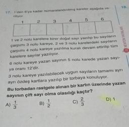 18.
17
1 den 6'ya kadar numaralandırılmış kareler aşağıda ve-
riliyor
1
2
3
6
4
5
NEWTON YAYINLARI
1 ve 2 nolu karelere birer doğal sayı yazılıp bu sayıların
çarpımı 3 nolu kareye, 2 ve 3 nolu karelerdeki sayıların
çarpımı 4 nolu kareye yazılma kuralı devam ettirilip tüm
karelere sayılar yazılıyor.
6 nolu kareye yazan sayının 5 nolu karede yazan sayı-
ya oranı 12'dir.
3 nolu kareye yazılabilecek uygun sayıların tamamı ayrı
ayrı özdeş kartlara yazılıp bir torbaya konuluyor.
Bu torbadan rastgele alınan bir kartın üzerinde yazan
sayının çift sayı olma olasılığı kaçtır?
1
C
D) 1
2
A) Ź
B)
c) 23
)
3