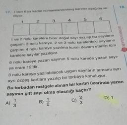 18.
17
1 den 6'ya kadar numaralandırılmış kareler aşağıda ve-
riliyor
1
2
3
6
4
5
NEWTON YAYINLARI
1 ve 2 nolu karelere birer doğal sayı yazılıp bu sayıların
çarpımı 3 nolu kareye, 2 ve 3 nolu karelerdeki sayıların
çarpımı 4 nolu kareye yazılma kuralı devam ettirilip tüm
karelere sayılar yazılıyor.
6 nolu kareye yazan sayının 5 nolu karede yazan sayı-
ya oranı 12'dir.
3 nolu kareye yazılabilecek uygun sayıların tamamı ayrı
ayrı özdeş kartlara yazılıp bir torbaya konuluyor.
Bu torbadan rastgele alınan bir kartın üzerinde yazan
sayının çift sayı olma olasılığı kaçtır?
1
C
D) 1
2
A) Ź
B)
c) 23
)
3
