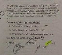 1. lik Çağ'larda Mezopotamya'daki dini inanışlara göre her şey
Tanrıların malı idi. Tanrılar için çalışan insanlar, ürettiklerini
mabedlerde birleştirirdi. Rahipler, vatandaşların teslim ettiği
ürünü tabletlere resmederdi. Bunun sonucunda Sümerler,
mabed ekonomisinin zorunluluğu ile sembol yazısını icat
etti.
Buna göre Sümer Uygarlığı ile ilgili;
I. Politeist inanca sahip olunduğu,
II. Özel mülkiyetin teşvik edildiği,
III. Ihtiyaçlarının birtakım buluşları ortaya çıkardığı
yargılarından hangilerine ulaşılabilir?
A) Yalnız !
B) Yalnız II
C1 ve III
D) Il ve III
E1, II ve III