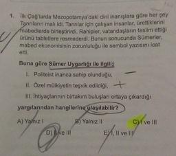 1. lik Çağ'larda Mezopotamya'daki dini inanışlara göre her şey
Tanrıların malı idi. Tanrılar için çalışan insanlar, ürettiklerini
mabedlerde birleştirirdi. Rahipler, vatandaşların teslim ettiği
ürünü tabletlere resmederdi. Bunun sonucunda Sümerler,
mabed ekonomisinin zorunluluğu ile sembol yazısını icat
etti.
Buna göre Sümer Uygarlığı ile ilgili;
I. Politeist inanca sahip olunduğu,
II. Özel mülkiyetin teşvik edildiği,
III. Ihtiyaçlarının birtakım buluşları ortaya çıkardığı
yargılarından hangilerine ulaşılabilir?
A) Yalnız !
B) Yalnız II
C1 ve III
D) Il ve III
E1, II ve III
