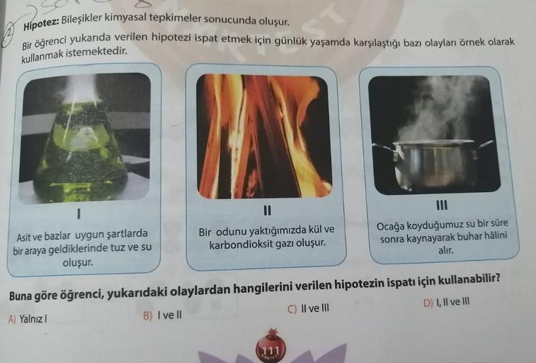 Hipotez: Bileşikler kimyasal tepkimeler sonucunda oluşur.
Bir öğrenci yukarıda verilen hipotezi ispat etmek için günlük yaşamda karşılaştığı bazı olayları örnek olarak
kullanmak istemektedir.
1
II
Asit ve bazlar uygun şartlarda
bir araya geldiklerinde tuz 