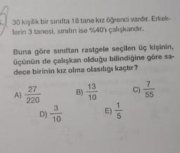 30 kişilik bir sinifta 18 tane kız öğrenci vardır. Erkek-
lerin 3 tanesi, sınıfın ise %40'ı çalışkandır.
Buna göre sınıftan rastgele seçilen üç kişinin,
üçünün de çalışkan olduğu bilindiğine göre sa-
dece birinin kız olma olasılığı kaçtır?
13
7
27
A)
B)
C)
10
55
220
1
3
D)
E)
5
10