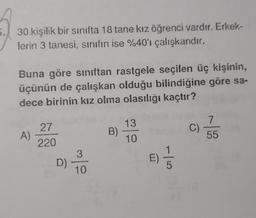 30 kişilik bir sinifta 18 tane kız öğrenci vardır. Erkek-
lerin 3 tanesi, sınıfın ise %40'ı çalışkandır.
Buna göre sınıftan rastgele seçilen üç kişinin,
üçünün de çalışkan olduğu bilindiğine göre sa-
dece birinin kız olma olasılığı kaçtır?
13
7
27
A)
B)
C)
10
55
220
1
3
D)
E)
5
10
