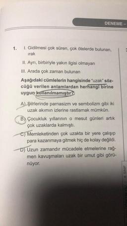 DENEME -
1.
1. Gidilmesi çok süren, çok ötelerde bulunan,
irak
II. Ayrı, birbiriyle yakın ilgisi olmayan
III. Arada çok zaman bulunan
Aşağıdaki cümlelerin hangisinde "uzak” söz-
cüğü verilen anlamlardan herhangi birine
uygun kullanılmamıştır?
A) Şiirlerinde parnasizm ve sembolizm gibi iki
uzak akımın izlerine rastlamak mümkün.
B) Çocukluk yıllarının o mesut günleri artık
çok uzaklarda kalmıştı.
C) Memleketinden çok uzakta bir yere çalışıp
para kazanmaya gitmek hiç de kolay değildi.
D) Uzun zamandır mücadele etmelerine rağ-
men kavuşmaları uzak bir umut gibi görü-
nüyor.
GRFTIM YILI / 8. SINIF
