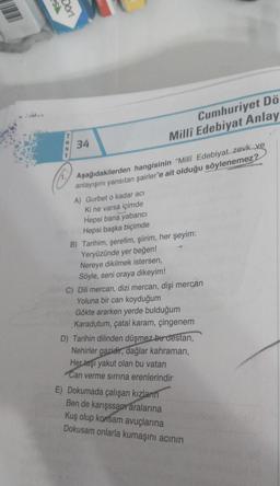 SS
Dort
Cumhuriyet Dö
Millî Edebiyat Anlay
34
Aşağıdakilerden hangisinin "Milli Edebiyat. zevk ve
anlayışını yansıtan şairler'e ait olduğu söylenemez?
A) Gurbet o kadar acı
Ki ne varsa içimde
Hepsi bana yabanci
Hepsi başka biçimde
B) Tarihim, şerefim, şiirim, her şeyim:
Yeryüzünde yer beğen!
Nereye dikilmek istersen,
Söyle, seni oraya dikeyim!
C) Dili mercan, dizi mercan, dişi mercan
Yoluna bir can koyduğum
Gökte ararken yerde bulduğum
Karadutum, çatal karam, çingenem
D) Tarihin dilinden düşmez bu destan,
Nehirler gazidir, dağlar kahraman,
Her taşı yakut olan bu vatan
Can verme sirrina erenlerindir
E) Dokumada çalışan kızların
Ben de karışssam aralarına
Kuş olup konsam avuçlarına
Dokusam onlarla kumaşını acının