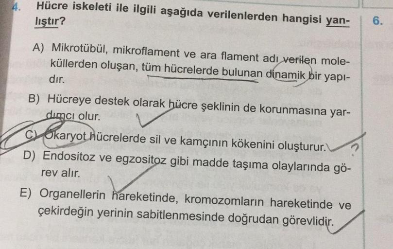 4.
Hücre iskeleti ile ilgili aşağıda verilenlerden hangisi yan-
lıştır?
6.
A) Mikrotübül, mikroflament ve ara flament adı verilen mole-
küllerden oluşan, tüm hücrelerde bulunan dinamik bir yapı-
dır.
B) Hücreye destek olarak hücre şeklinin de korunmasına y