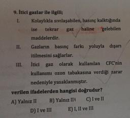 9. itici gazlar ile ilgili;
1. Kolaylıkla sıvılaşabilen, basınç kalktığında
ise tekrar
gaz
haline gelebilen
maddelerdir.
İtici gaz
II. Gazların basınç farkı yoluyla dışarı
itilmesini sağlarlar.
III.
gaz olarak kullanılan CFC'nin
kullanımı ozon tabakasına verdiği zarar
nedeniyle yasaklanmıştır.
verilen ifadelerden hangisi doğrudur?
A) Yalnız II B) Yalnız III C) I ve II
D) I ve III E) I, II ve III