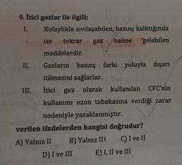 9. itici gazlar ile ilgili;
1. Kolaylıkla sıvılaşabilen, basınç kalktığında
ise tekrar
gaz
haline gelebilen
maddelerdir.
İtici gaz
II. Gazların basınç farkı yoluyla dışarı
itilmesini sağlarlar.
III.
gaz olarak kullanılan CFC'nin
kullanımı ozon tabakasına verdiği zarar
nedeniyle yasaklanmıştır.
verilen ifadelerden hangisi doğrudur?
A) Yalnız II B) Yalnız III C) I ve II
D) I ve III E) I, II ve III
