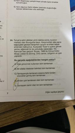 D) Aynı düşünceyi pekiştirmeye yönelik farklı örnekler
sunulmuştur.
E) Ayni olgunun farklı kitleler üzerinde oluşturduğu
benzer etkilerinden söz edilmiştir.
e
Jor
ari,
m ve
24. Tunus'a adım attıktan yirmi dakika sonra, buranın
merkezi olan Bourguiba'dayız. Karşımızdaki altın sarısı
saat kulesi geceye karışırken uyuyor ve ertesi sabah
erkenden kalkıyoruz. Kuzeydeki Tozer'e uçakla gitmek
yerine, eğlenceli bir jip yolculuğu yapacağız. Yol,
Kairouan'dan geçiyor. Burası, 1988'de Dünya Kültür
Mirası Listesi'ne alınmış. Ünlü camisi, bölgenin en eski
yapısıdır.
Bu parçada aşağıdakilerden hangisi yoktur?
AT Sifat görevinde kullanılan isim tamlaması
nra
B) Bir sıfatla nitelenen belirtisiz isim tamlaması
C) Tamlayanıyla tamlananı arasına farklı türden
sözcükler girmiş isim tamlaması
Dev
D) Birden çok tamlananı olan isim tamlaması
E) Tamlayanı zamir olan bir isim tamlaması
Diğer sayfaya geçiniz.
7
