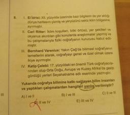 8.
1. El ldrisi: XII. yüzyılda üzerinde bazı bilgilerin de yer aldığı
dünya haritasını çizmiş ve yeryüzünü sekiz iklim bölgesine
ayırmıştır.
II. Carl Ritter: İklim koşulları, bitki örtüsü, yer şekilleri ve
okyanus akıntıları gibi konularda araştırmalar yapmış ve
bu çalışmalarıyla fiziki coğrafyanın kurucusu kabul edil-
miştir.
III. Bernhard Varenius: Yakın Çağ'da bilimsel coğrafyanın
temellerini atarak, coğrafyayı genel ve özel olmak üzere
ikiye ayırmıştır.
IV. Katip Çelebi: 17. yüzyıldaki en önemli Türk coğrafyacıla-
rindan olup Orta Doğu, Avrupa ve Kuzey Afrika'da gezip
gördüğü yerleri Seyahatname adlı eserinde yazmıştır.
Yukarıda coğrafya bilimine katkı sağlayan bilim insanlar
ve yaptıkları çalışmalardan hangileri yanlış verilmiştir?
C) Il ve III
A) I ve II
B) I ve III
E) III ve IV
) Il ve IV