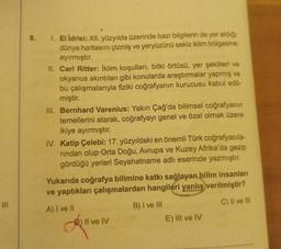 8.
1. El ldrisi: XII. yüzyılda üzerinde bazı bilgilerin de yer aldığı
dünya haritasını çizmiş ve yeryüzünü sekiz iklim bölgesine
ayırmıştır.
II. Carl Ritter: İklim koşulları, bitki örtüsü, yer şekilleri ve
okyanus akıntıları gibi konularda araştırmalar yapmış ve
bu çalışmalarıyla fiziki coğrafyanın kurucusu kabul edil-
miştir.
III. Bernhard Varenius: Yakın Çağ'da bilimsel coğrafyanın
temellerini atarak, coğrafyayı genel ve özel olmak üzere
ikiye ayırmıştır.
IV. Katip Çelebi: 17. yüzyıldaki en önemli Türk coğrafyacıla-
rindan olup Orta Doğu, Avrupa ve Kuzey Afrika'da gezip
gördüğü yerleri Seyahatname adlı eserinde yazmıştır.
Yukarıda coğrafya bilimine katkı sağlayan bilim insanlar
ve yaptıkları çalışmalardan hangileri yanlış verilmiştir?
C) Il ve III
A) I ve II
B) I ve III
E) III ve IV
) Il ve IV
