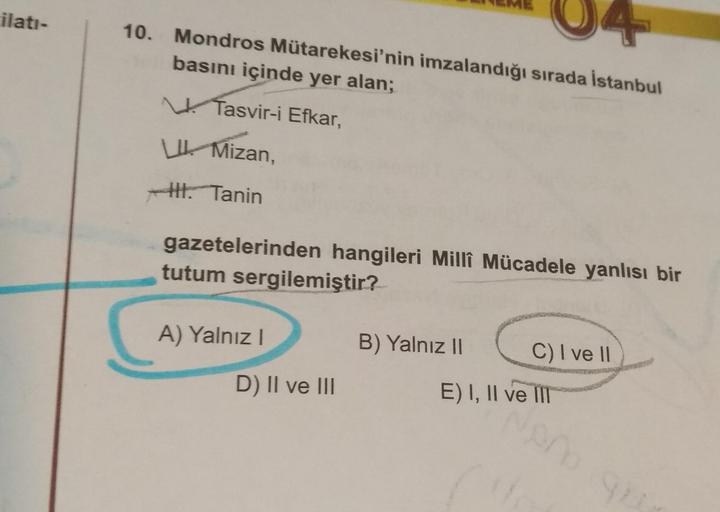 ilati-
10. Mondros Mütarekesi'nin imzalandığı sırada İstanbul
basını içinde yer alan;
Tasvir-i Efkar,
W Mizan,
H. Tanin
gazetelerinden hangileri Milli Mücadele yanlısı bir
tutum sergilemiştir?
A) Yalnız!
B) Yalnız ||
C) I ve 11
D) II ve III
E) I, II ve II