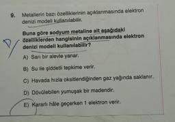 9.
Metallerin bazı özelliklerinin açıklanmasında elektron
denizi modeli kullanılabilir.
Buna göre sodyum metaline ait aşağıdaki
özelliklerden hangisinin açıklanmasında elektron
denizi modeli kullanılabilir?
A) Sarı bir alevle yanar.
B) Su ile şiddetli tepkime verir.
C) Havada hızla oksitlendiğinden gaz yağında saklanır.
D) Dövülebilen yumuşak bir madendir.
E) Kararlı hâle geçerken 1 elektron verir.