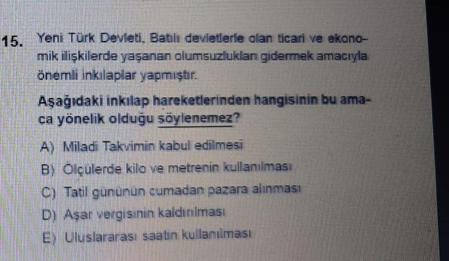 15. Yeni Türk Devleti. Ballı devletlerle olan ticari ve ekono-
mik iliskilerde yasanan olumsuzluklan gidermek amacıyla
önemli inkilaplar yapmıştır.
Aşağıdaki inkılap hareketlerinden hangisinin bu ama-
ca yönelik olduğu söylenemez?
Ay Miladi Takvimin kabul edilmesi
B) Olculerde kilo ve metrenin kullanılması
C) Tatil gununun cumadan pazara alınması
D) Asar vergisinin kaldınılması
E) Uluslararası saatin kullanılması