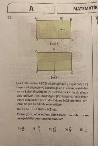 A
MATEMATİK
38.
A
E!
B
F:
C
Şekil
K
A
B.
D
C
L
Şekil II
Şekil I'de verilen ABCD dikdörtgeninin [BC] kenarı (EF]
boyunca katlanıyor ve üst üste gelen kısımları kesildikten
sonra kalan dikdörtgen (AD) etrafında kıvrılarak silindir
elde ediliyor. Aynı dikdört