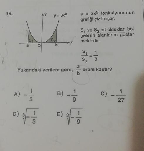 48.
AY
y = 3x2
y = 3x2 fonksiyonunun
grafigi çizilmiştir.
M
Sy ve S, ait oldukları böl-
gelerin alanlarını göster-
mektedir.
51
Sa
a
as los
---
1
3
S2
a
Yukarıdaki verilere göre,
oranı kaçtır?
b
1
1
A)
B)
C)
C
3
9
27
D) 3
1
) E 3
1
3
9