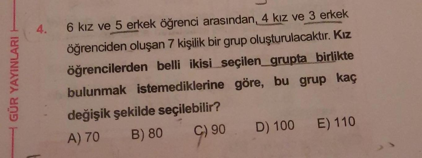 4.
GÜR YAYINLARI
6 kız ve 5 erkek öğrenci arasından, 4 kız ve 3 erkek
öğrenciden oluşan 7 kişilik bir grup oluşturulacaktır. Kız
öğrencilerden belli ikisi seçilen_grupta birlikte
bulunmak istemediklerine göre, bu grup kaç
değişik şekilde seçilebilir?
A) 70