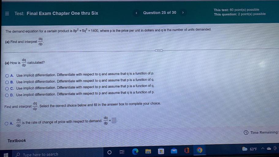 The demand equation for a certain product is 8p² + 5q² = 1400, where p is the price per unit in dollars and is the number of units demanded.
(a) Find and interpret dq/dp.
(a) How is dq/dp calculated?
OA. Use implicit differentiation. Differentiate with respect to q and assume that q is a function of p.
OB. Use implicit differentiation. Differentiate with respect to q and assume that p is a function of q.
O C. Use implicit differentiation. Differentiate with respect to p and assume that p is a function of q.
OD. Use implicit differentiation. Differentiate with respect to p and assume that q is a function of p.
Find and interpret dq/dp. Select the correct choice below and fill in the answer box to complete your choice.
○ A. dq/dp is the rate of change of price with respect to demand dq/dp = ▢.