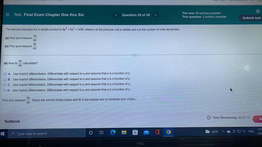 The demand equation for a certain product is 8p² +5q² = 1400, where p is the price per unit in dollars and q is the number of units demanded.
(a) Find and interpret dq/dp.
(b) Find and interpret dp/dq.
(b) How is ap/dq calculated?
○ A. Use implicit differentiation. Differentiate with respect to q and assume that p is a function of q.
○ B. Use implicit differentiation. Differentiate with respect to q and assume that q is a function of p.
○ C. Use implicit differentiation. Differentiate with respect to p and assume that p is a function of q.
○ D. Use implicit differentiation. Differentiate with respect to p and assume that q is a function of p.
Find and interpret dq/dp, Select the correct choice below and fill in the answer box to complete your choice.