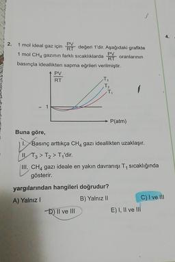 3
4.
2.
RT
PV
1 mol ideal gaz için RT değeri 1'dir. Aşağıdaki grafikte
1 mol CH4 gazının farklı sıcaklıklarda
PV
oranlarının
basınçla ideallikten sapma eğrileri verilmiştir.
PV
RT
T3
Tz
T
- 1
P(atm)
Buna göre,
Basınç arttıkça CH4 gazı ideallikten uzaklaşır.
IIT3 > T2 > T1'dir.
III. CH4 gazı ideale en yakın davranışı T1 sıcaklığında
gösterir.
yargılarından hangileri doğrudur?
A) Yalnız!
B) Yalnız II
C) I ve III
D) II ve III
E) I, II ve 111
