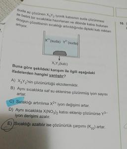 Suda az çözünen X Y iyonik katısının suda çözünmesi
ile belirli bir sıcaklıkta hazırlanan ve dibinde katısı bulunan
doygun çözeltisinin sıcaklığı artırıldığında dipteki katı miktarı
artıyor.
10. S
1.
*(suda) Y' (suda)
X,Y (kati)
Buna göre şekildeki karışım ile ilgili aşağıdaki
ifadelerden hangisi yanlıştır?
A) XzY2'nin çözünürlüğü ekzotermiktir.
B) Aynı sıcaklıkta saf su eklenirse çözünmüş iyon sayısı
artar.
C) Sıcaklığı artırılırsa X2+ iyon değişimi artar.
D) Aynı sıcaklıkta X(NO3)2 katısı eklenip çözünürse y3–
iyon derişimi azalır.
E) Sıcaklığı azaltılır ise çözünürlük çarpımı (Kę) artar.
