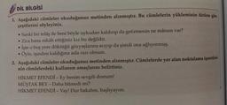 DİL BİLGİSİ
1. Aşağıdaki cümleler okuduğunuz metinden alınmıştır. Bu cümlelerin yükleminin türüne göre
çeşitlerini söyleyiniz.
• Sanki bir telaş ile beni böyle uykudan kaldırıp da getirmenin ne mânası var?
• Zira bana nikâh ettiğiniz kız bu değildir.
İşte o boş yere döktüğü gözyaşlarına acıyıp da şimdi ona ağlıyormuş.
Öyle, işinden kaldığına asla razı olmam.
2. Aşağıdaki cümleler okuduğunuz metinden alınmıştır. Cümlelerde yer alan noktalama işaretleri-
nin cümlelerdeki kullanım amaçlarını belirtiniz.
.
HİKMET EFENDİ - Ey benim sevgili dostum!
MÜŞTAK BEY - Daha bitmedi mi?
HİKMET EFENDİ - Vay! Dur bakalım, başlıyayım.