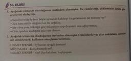 DİL BİLGİSİ
1. Aşağıdaki cümleler okuduğunuz metinden alınmıştır. Bu cümlelerin yükleminin türüne göre
çeşitlerini söyleyiniz.
• Sanki bir telaş ile beni böyle uykudan kaldırıp da getirmenin ne mânası var?
• Zira bana nikâh ettiğiniz kız bu değildir.
İşte o boş yere döktüğü gözyaşlarına acıyıp da şimdi ona ağlıyormuş.
Öyle, işinden kaldığına asla razı olmam.
2. Aşağıdaki cümleler okuduğunuz metinden alınmıştır. Cümlelerde yer alan noktalama işaretleri-
nin cümlelerdeki kullanım amaçlarını belirtiniz.
.
HİKMET EFENDİ - Ey benim sevgili dostum!
MÜŞTAK BEY - Daha bitmedi mi?
HİKMET EFENDİ - Vay! Dur bakalım, başlıyayım.
