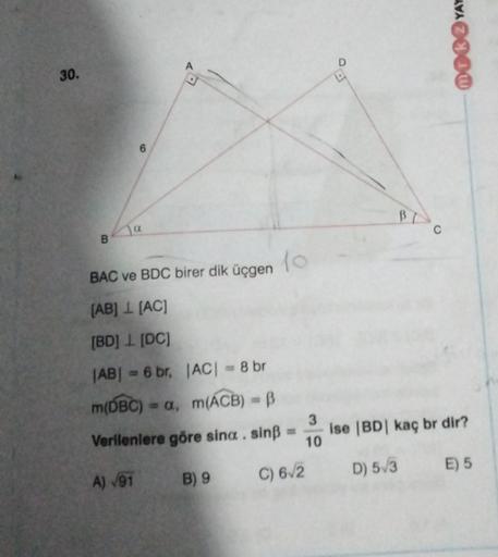 MOKYAY
A
D
30.
Blo
Ja
B
10
BAC ve BDC birer dik üçgen
[AB] 1 [AC]
[BD] [DC]
|AB| = 6 br, |AC= 8 br
m(DBC) = a, m(ACB) - B
3
Ise (BD kaç br dir?
Verilenlere göre sina . sinB =
10
D) 5/3
E) 5
C) 6/2
A) 191
B) 9
