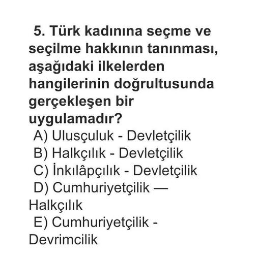 5. Türk kadınına seçme ve
seçilme hakkının tanınması,
aşağıdaki ilkelerden
hangilerinin doğrultusunda
gerçekleşen bir
uygulamadır?
A) Ulusçuluk - Devletçilik
B) Halkçılık - Devletçilik
C) İnkılâpçılık - Devletçilik
D) Cumhuriyetçilik –
Halkçılık
E) Cumhuriyetçilik -
Devrimcilik
-
-