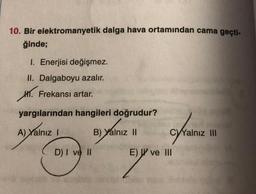 10. Bir elektromanyetik dalga hava ortamından cama geçti-
ğinde;
1. Enerjisi değişmez.
II. Dalgaboyu azalır.
HT. Frekansı artar.
yargılarından hangileri doğrudur?
A) Yalnız 1
B) Yalnız II
C)Yalnız III
D) I ve II
E) W ve III