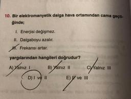 10. Bir elektromanyetik dalga hava ortamından cama geçti-
ğinde;
1. Enerjisi değişmez.
II. Dalgaboyu azalır.
HT. Frekansı artar.
yargılarından hangileri doğrudur?
A) Yalnız 1
B) Yalnız II
C)Yalnız III
D) I ve II
E) W ve III
