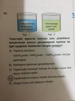 14.
CAP
1 mol sönmüş
kireç içeren
sulu çözelti
1 mol kezzap
içeren sulu
çözelti
-
Kap - 1
Kap - 2
Yukarıdaki kaplarda bulunan sulu çözeltilerin
karıştırılması sonucu gerçekleşecek tepkime ile
ilgili aşağıdaki ifadelerden hangisi yanlıştır?
A) Tepkime denklemi,
Ca(OH),(suda) + 2HNO3(suda) → Ca(NO3)(suda) + 2H2O(s)
şeklindedir.
B) Nötrleşme tepkimesi gerçekleşmiştir.
C) Tepkimede harcanan kezzap ile oluşan suyun mol
sayısı birbirine eşittir.
D)) Tepkimede sinirlayıcı madde sönmüş kireçtir.
E) Oluşan tuzun adı kalsiyum nitrattır.
