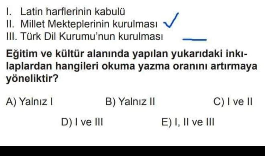 1. Latin harflerinin kabulü
II. Millet Mekteplerinin kurulması
III. Türk Dil Kurumu'nun kurulması
Eğitim ve kültür alanında yapılan yukarıdaki inki-
laplardan hangileri okuma yazma oranını artırmaya
yöneliktir?
A) Yalnız!
B) Yalnız 11
C) I ve II
D) I ve III
E) I, II ve III