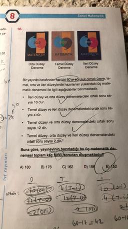 8
Temel Matematik
edil-
18.
x za-
2020
2020
2020
150
MATEMATIK
MATEMATIK
MATEMATIK
x
Orta Düzey
Deneme
Temel Düzey
Deneme
İleri Düzey
Deneme
bx
Bir yayınevi tarafından her biri 60'ar soruluk olmak üzere, te-
mel, orta ve ileri düzeylerde hazırlanan yukarıdaki üç mate-
matik denemesi ile ilgili aşağıdakiler bilinmektedir.
ileri düzey ve orta düzey denemelerdeki ortak soru sa-
.
yısı 10 dur.
50
Temel düzey ve ileri düzey denemelerdeki ortak soru sa-
f
D-24
yisi 4 tür.
Temel düzey ve orta düzey denemelerdeki ortak soru
sayısı 12 dir.
Temel düzey, orta düzey ve ileri düzey denemelerdeki
ortak soru sayısı 2 dir.
Buna göre, yayınevinin hazırladığı bu üç matematik de.
nemesi toplam kaç farkli sorudan oluşmaktadır?
Prf Yayınları
A) 180
B) 176
C) 162
D) 156
E)
162
0
T
ortalas Toloid TiD
toloid
27-0)
E2lori)
loo
ulti)
zt
60-16
60-18=42