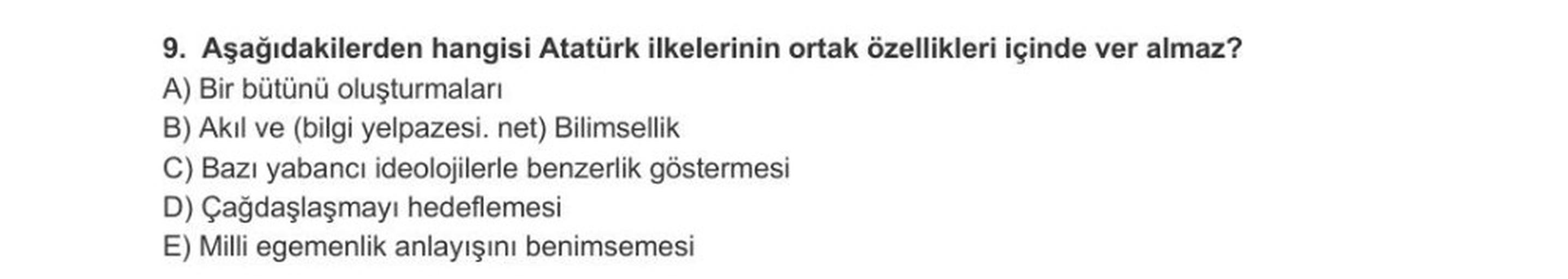 9. Aşağıdakilerden hangisi Atatürk ilkelerinin ortak özellikleri içinde ver almaz?
A) Bir bütünü oluşturmaları
B) Akil ve (bilgi yelpazesi. net) Bilimsellik
C) Bazı yabancı ideolojilerle benzerlik göstermesi
D) Çağdaşlaşmayı hedeflemesi
E) Milli egemenlik anlayışını benimsemesi