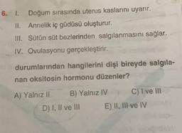 6. I. Doğum sırasında uterus kaslarını uyarır.
II. Annelik iç güdüsü oluşturur.
III. Sütün süt bezlerinden salgılanmasını sağlar.
IV. Ovulasyonu gerçekleştirir.
durumlarından hangilerini dişi bireyde salgila-
nan oksitosin hormonu düzenier?
A) Yalnız II B) Yalnız IV C) T ve ill
D) I, II ve III E) II, III ve IV
