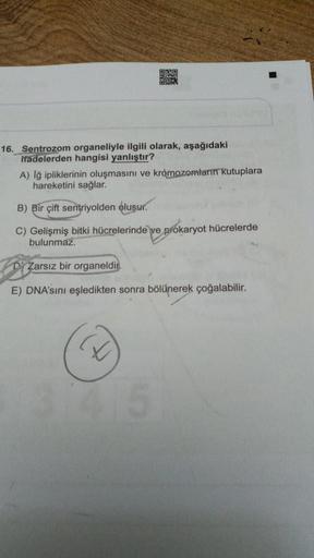 CRO
16. Sentrozom organeliyle ilgili olarak, aşağıdaki
iradelerden hangisi yanlıştır?
A) lğ ipliklerinin oluşmasını ve kromozomların kutuplara
hareketini sağlar.
B) Bir çift sentriyolden oluşur.
C) Gelişmiş bitki hücrelerinde ve prokaryot hücrelerde
bulunm