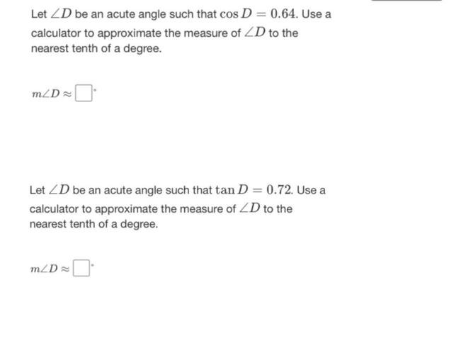Let ∠D be an acute angle such that cos D=0.64. Use a calculator to approximate the measure of ∠D to the nearest tenth of a degree.
m∠D ≈ _____.
Let ∠D be an acute angle such that tan D = 0.72. Use a calculator to approximate the measure of ∠D to the nearest tenth of a degree.