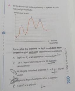4. Bir tepkimeye ait potansiyel enerji – tepkime koordi-
natı grafiği verilmiştir.
Potansiyel enerji
C
A
D
B
S
B
00
A
Tepkime
koordinati
M
Buna göre bu tepkime ile ilgili aşağıdaki ifade-
lerden hangisi yanlıştır? (Bölmeler eşit aralıklıdır.)
A) Tepkime üç ara basamaktan oluşmuştur.
+
11. SINIF SARMAL KİMYA
B) I ve II. tepkimeler endotermik, Ill. tepkime
ekzotermiktir.
Aktifleşme enerjileri arasında II > III > I ilişkisi
vardır.
Tepkime hızını belirleyen adim II. adımdır.
E) B ve C ara üründür.
