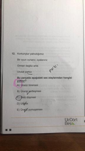 12. Korkunçtur yalnızlığımız
Bir oyun oynanır, oyalanırız
Orman değiliz artık
Ulusal parkız
parki
Bu parçada aşağıdaki ses olaylarından hangisi
yoktur?
A) Ünsüz türemesi
) B) Ünsüz sertleşmesi
C) Unlü düşmesi
D) Ulduha
E) Ünsüz yumuşaması
UcDört
Bes
