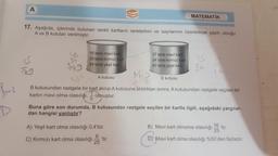 A
s
MATEMATİK
17. Aşağıda, içlerinde bulunan renkli kartların renklerinin ve sayılarının üzerlerinde yazılı olduğu
A ve B kutuları verilmiştir.
34
Vio
us
15 tane mavi kart
37 tane mavi kart
30 tane kırmızı kart
IS
24 tane kırmızı kart
3
34 tane yeşil kart
40 tane yeşil kart
ng
A kutusu
8st
B kutusu
B kutusundan rastgele bir kart alinip A kutusuna atıldıktan sonra, A kutusundan rastgele seçilen bir
1
kartın mavi olma olasılığı, olmuştur.
5
ple?
Baz
Buna göre son durumda, B kutusundan rastgele seçilen bir kartla ilgili, aşağıdaki yargılar-
dan hangisi yanlıştır?
A) Yeşil kart olma olasılığı 0,4'tür.
B) Mavi kart olmama olasılığı
16
'tir
25
D Mavi kart olma olasılığı %50'den fazladır.
C) Kırmızı kart olma olasılığı
25
'tir.